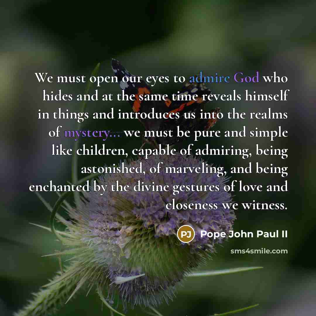 “We must open our eyes to admire God who hides and at the same time reveals himself in things and introduces us into the realms of mystery... we must be pure and simple like children, capable of admiring, being astonished, of marveling, and being enchanted by the divine gestures of love and…” quote by Pope John Paul II