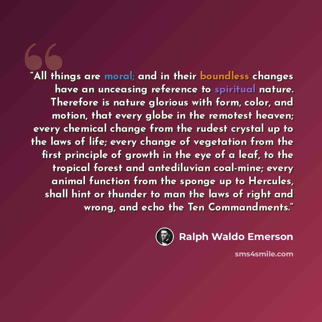 “All things are moral; and in their boundless changes have an unceasing reference to spiritual nature. Therefore is nature glorious with form, color, and motion, that every globe in the remotest heaven; every chemical change from the rudest crystal up to the laws of life; every change of vegetation…” quote by Ralph Waldo Emerson