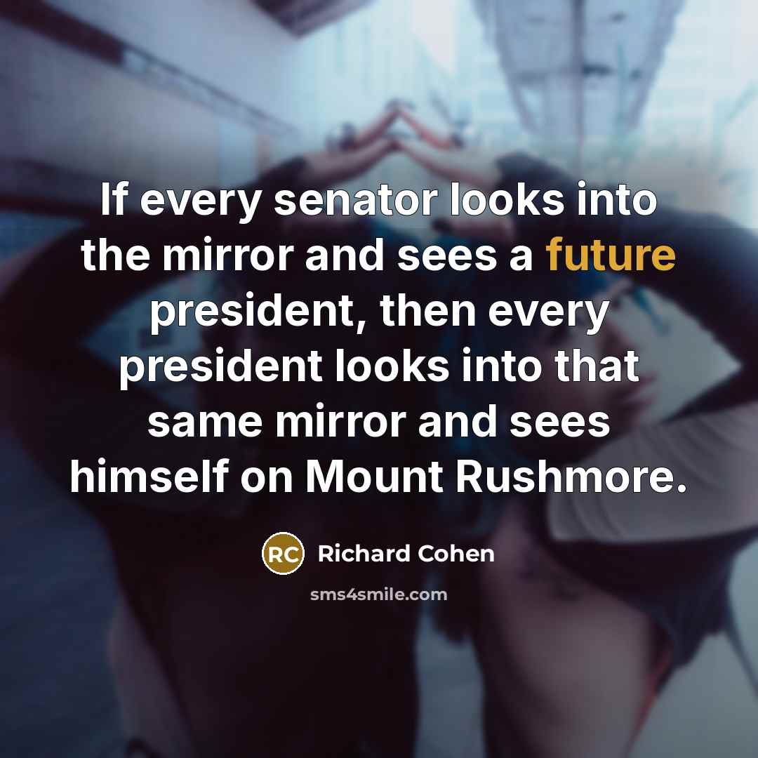 “If every senator looks into the mirror and sees a future president, then every president looks into that same mirror and sees himself on Mount Rushmore.” quote by Richard Cohen