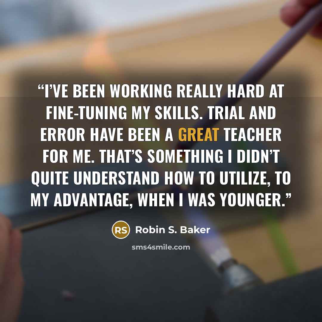 “I’ve been working really hard at fine-tuning my skills. Trial and error have been a great teacher for me. That’s something I didn’t quite understand how to utilize, to my advantage, when I was younger.” quote by Robin S. Baker