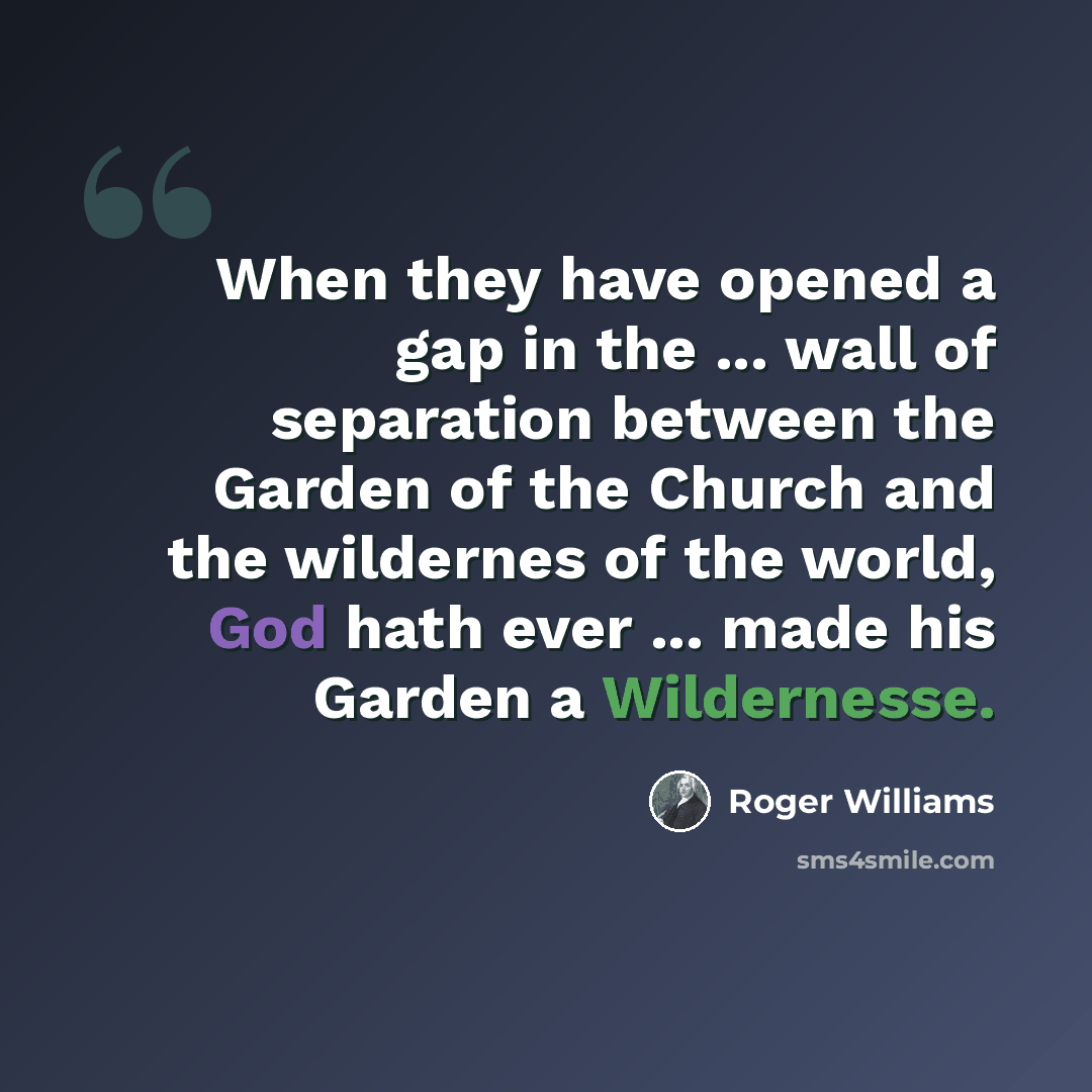 “When they have opened a gap in the ... wall of separation between the Garden of the Church and the wildernes of the world, God hath ever ... made his Garden a Wildernesse.” quote by Roger Williams