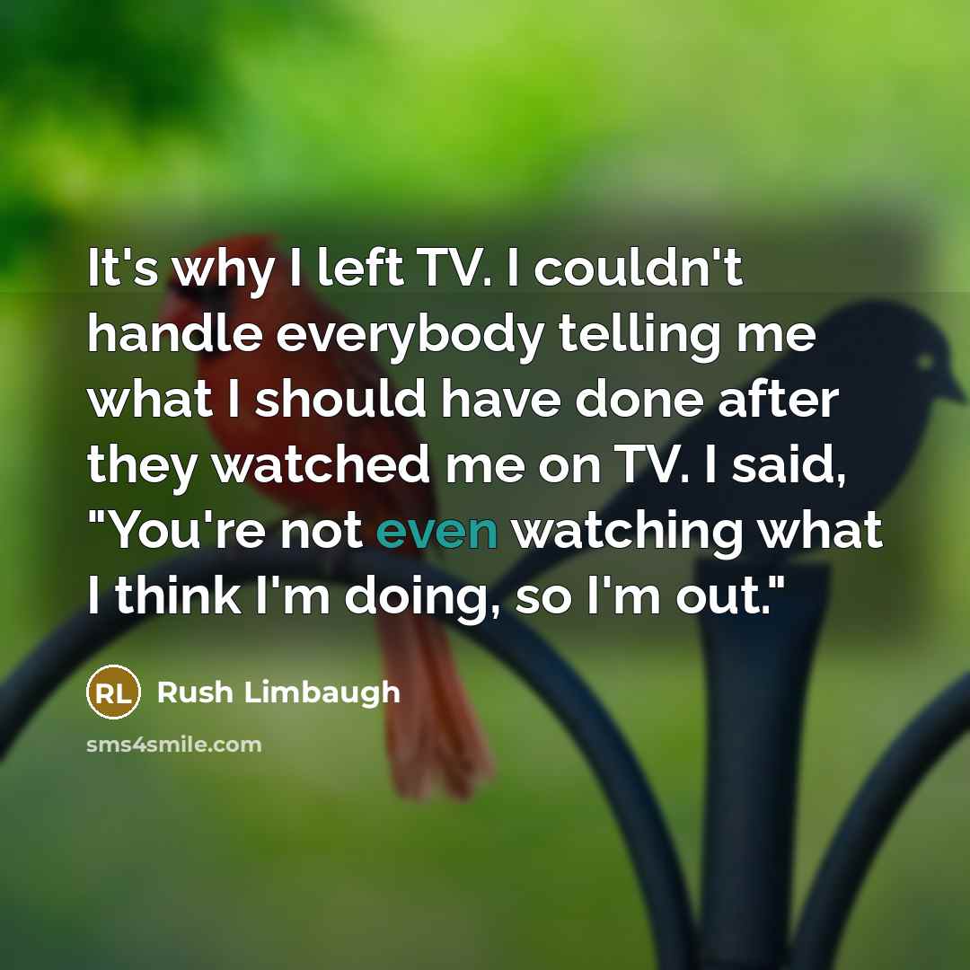 “It's why I left TV. I couldn't handle everybody telling me what I should have done after they watched me on TV. I said, "You're not even watching what I think I'm doing, so I'm out."” quote by Rush Limbaugh