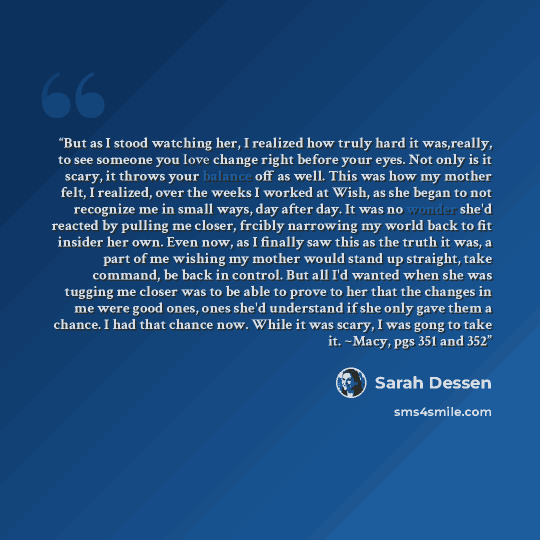 “But as I stood watching her, I realized how truly hard it was,really, to see someone you love change right before your eyes. Not only is it scary, it throws your balance off as well. This was how my mother felt, I realized, over the weeks I worked at Wish, as she began to not recognize me in small…” quote by Sarah Dessen