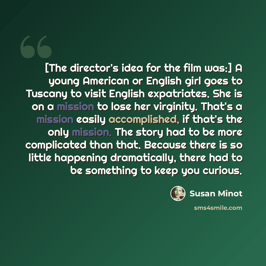 “[The director's idea for the film was:] A young American or English girl goes to Tuscany to visit English expatriates. She is on a mission to lose her virginity. That's a mission easily accomplished, if that's the only mission. The story had to be more complicated than that. Because there is so…” quote by Susan Minot
