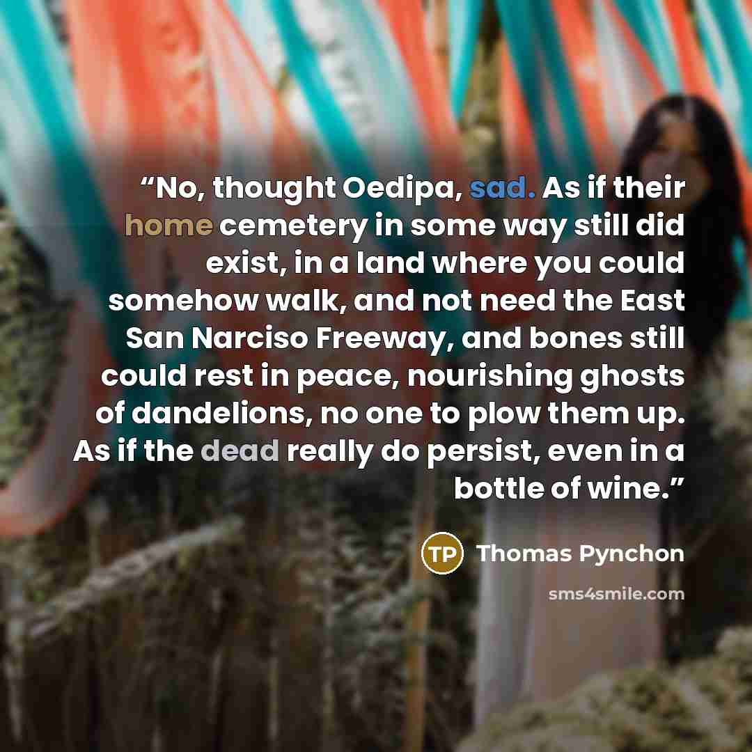 “No, thought Oedipa, sad. As if their home cemetery in some way still did exist, in a land where you could somehow walk, and not need the East San Narciso Freeway, and bones still could rest in peace, nourishing ghosts of dandelions, no one to plow them up. As if the dead really do persist, even in…” quote by Thomas Pynchon