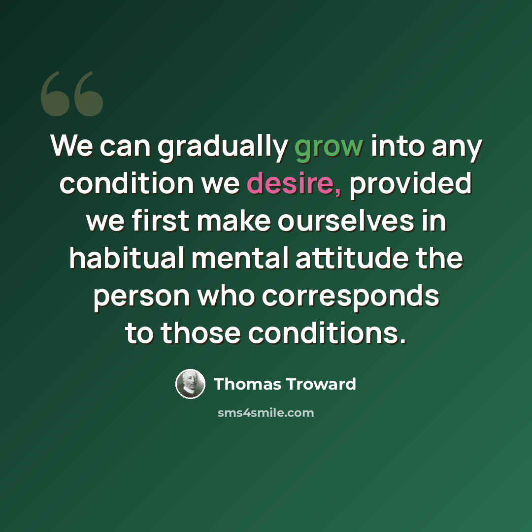 “We can gradually grow into any condition we desire, provided we first make ourselves in habitual mental attitude the person who corresponds to those conditions.” quote by Thomas Troward