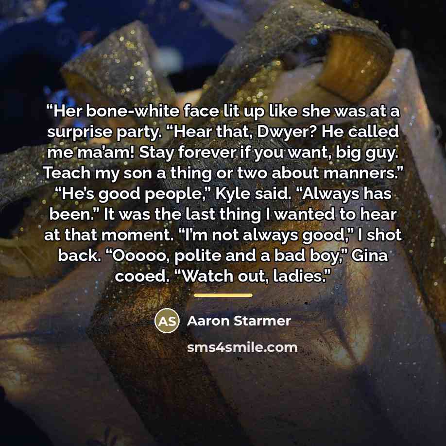 “Her bone-white face lit up like she was at a surprise party. “Hear that, Dwyer? He called me ma’am! Stay forever if you want, big guy. Teach my son a thing or two about manners.” “He’s good people,” Kyle said. “Always has been.” It was the last thing I wanted to hear at that moment. “I’m not…” quote by Aaron Starmer