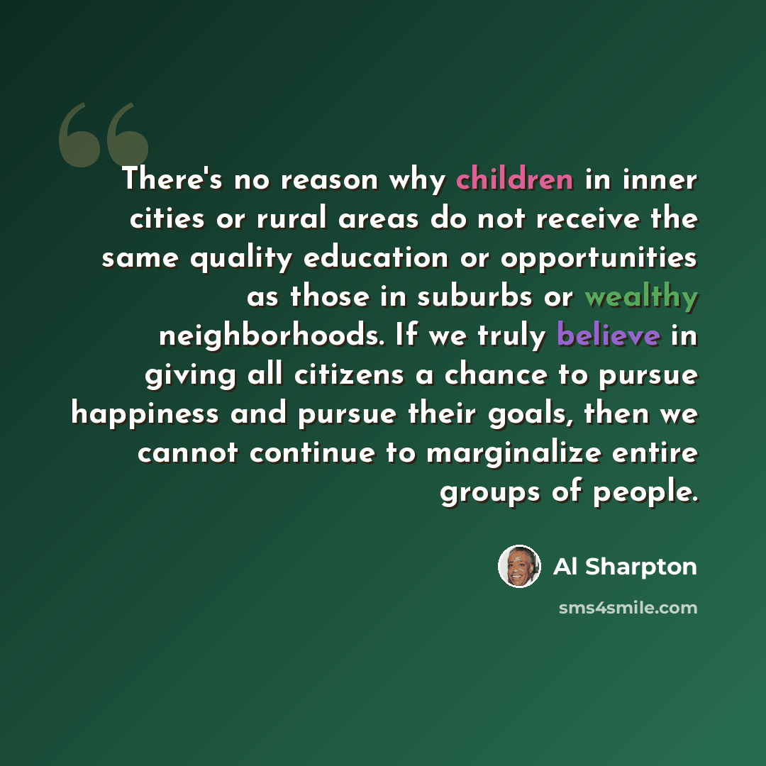 “There's no reason why children in inner cities or rural areas do not receive the same quality education or opportunities as those in suburbs or wealthy neighborhoods. If we truly believe in giving all citizens a chance to pursue happiness and pursue their goals, then we cannot continue to…” quote by Al Sharpton