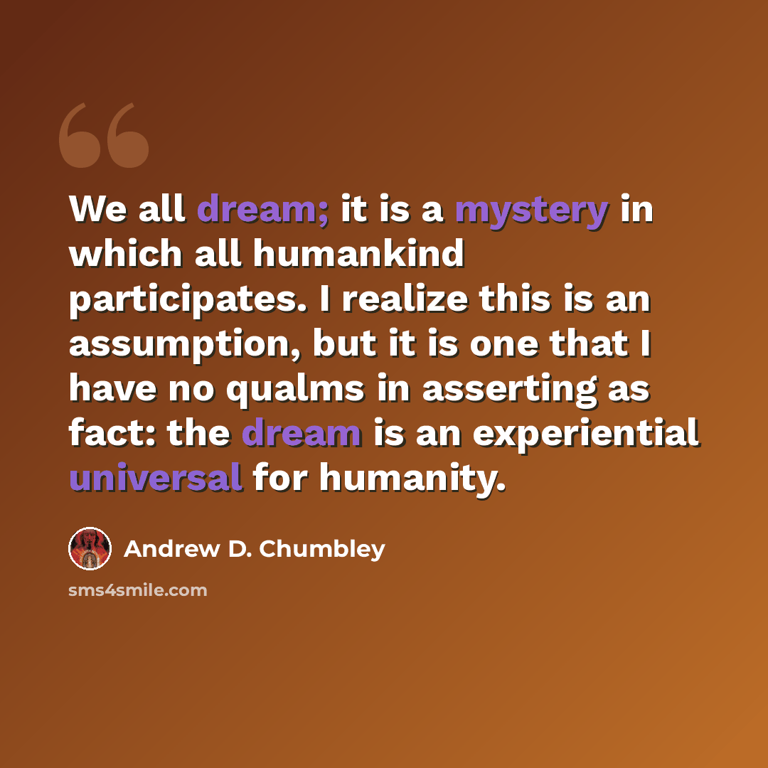 “We all dream; it is a mystery in which all humankind participates. I realize this is an assumption, but it is one that I have no qualms in asserting as fact: the dream is an experiential universal for humanity.” quote by Andrew D. Chumbley