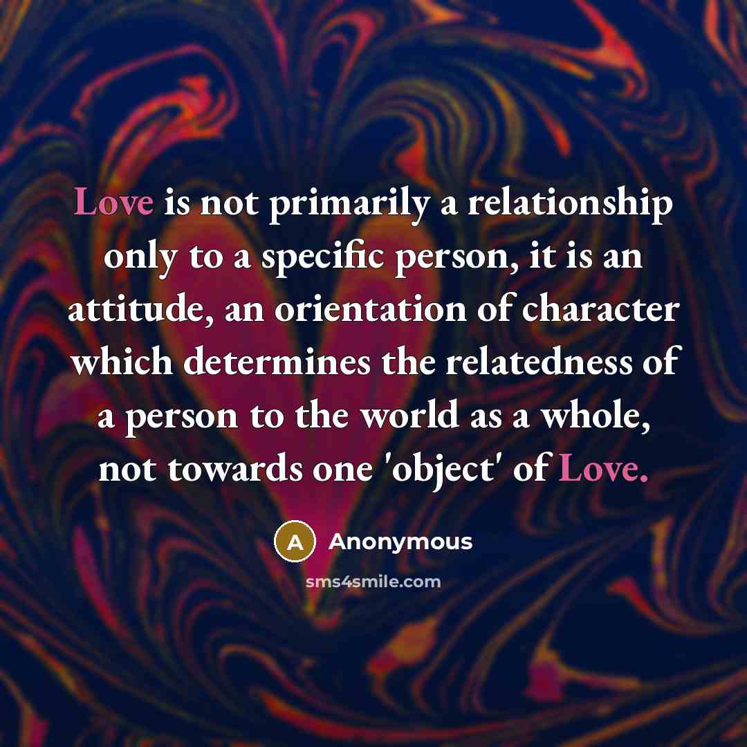 “Love is not primarily a relationship only to a specific person, it is an attitude, an orientation of character which determines the relatedness of a person to the world as a whole, not towards one 'object' of Love.” quote by Anonymous