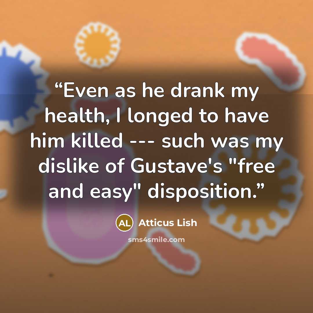 “Even as he drank my health, I longed to have him killed --- such was my dislike of Gustave's "free and easy" disposition.” quote by Atticus Lish