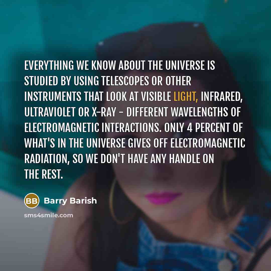 “Everything we know about the universe is studied by using telescopes or other instruments that look at visible light, infrared, ultraviolet or X-ray - different wavelengths of electromagnetic interactions. Only 4 percent of what's in the universe gives off electromagnetic radiation, so we don't…” quote by Barry Barish
