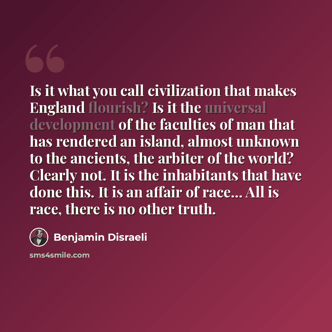 “Is it what you call civilization that makes England flourish? Is it the universal development of the faculties of man that has rendered an island, almost unknown to the ancients, the arbiter of the world? Clearly not. It is the inhabitants that have done this. It is an affair of race… All is race…” quote by Benjamin Disraeli