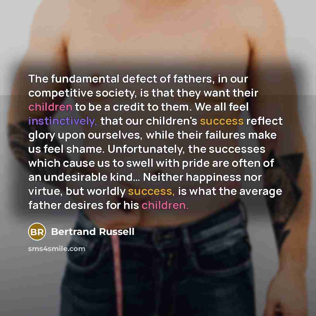 “The fundamental defect of fathers, in our competitive society, is that they want their children to be a credit to them. We all feel instinctively, that our children's success reflect glory upon ourselves, while their failures make us feel shame. Unfortunately, the successes which cause us to swell…” quote by Bertrand Russell
