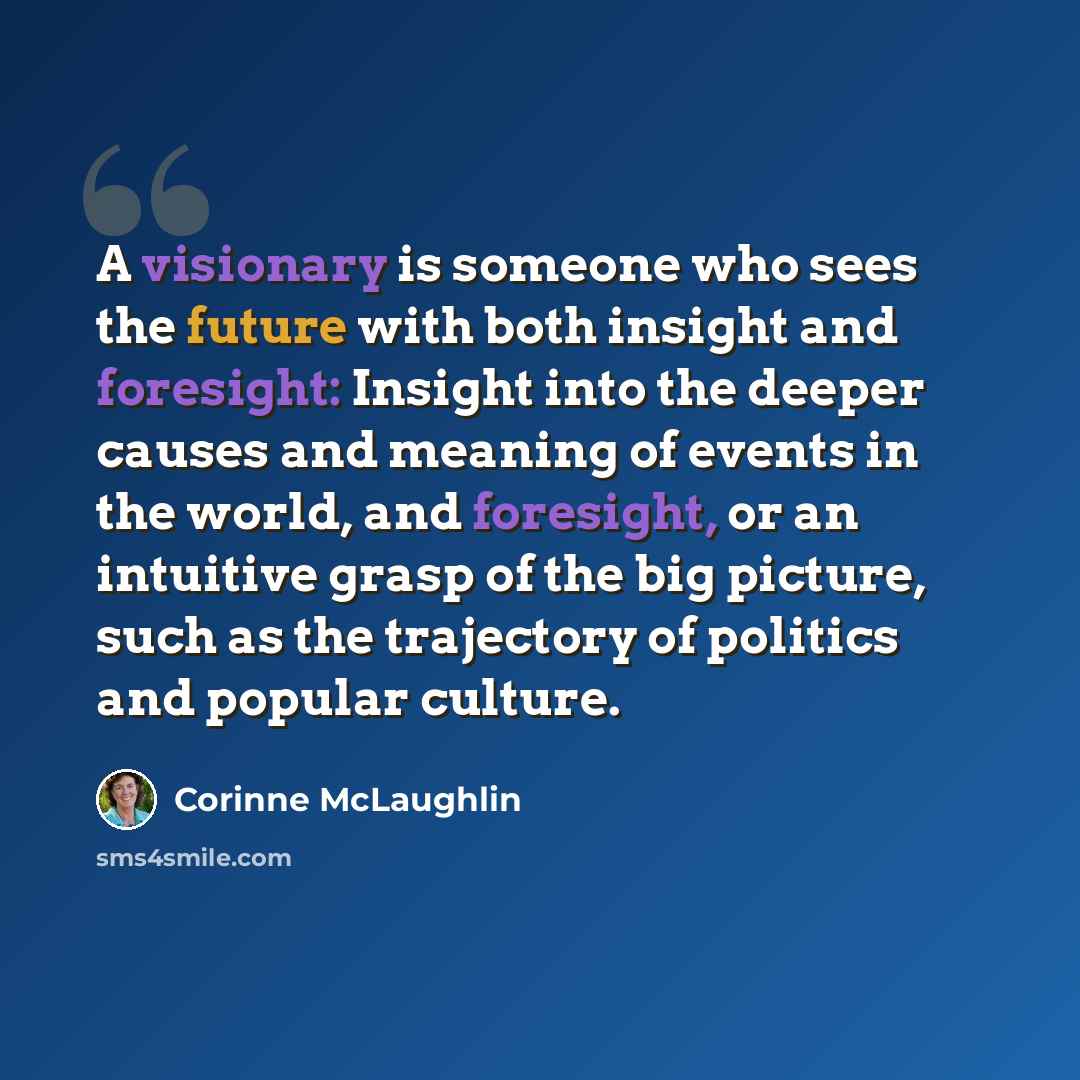 “A visionary is someone who sees the future with both insight and foresight: Insight into the deeper causes and meaning of events in the world, and foresight, or an intuitive grasp of the big picture, such as the trajectory of politics and popular culture.” quote by Corinne McLaughlin