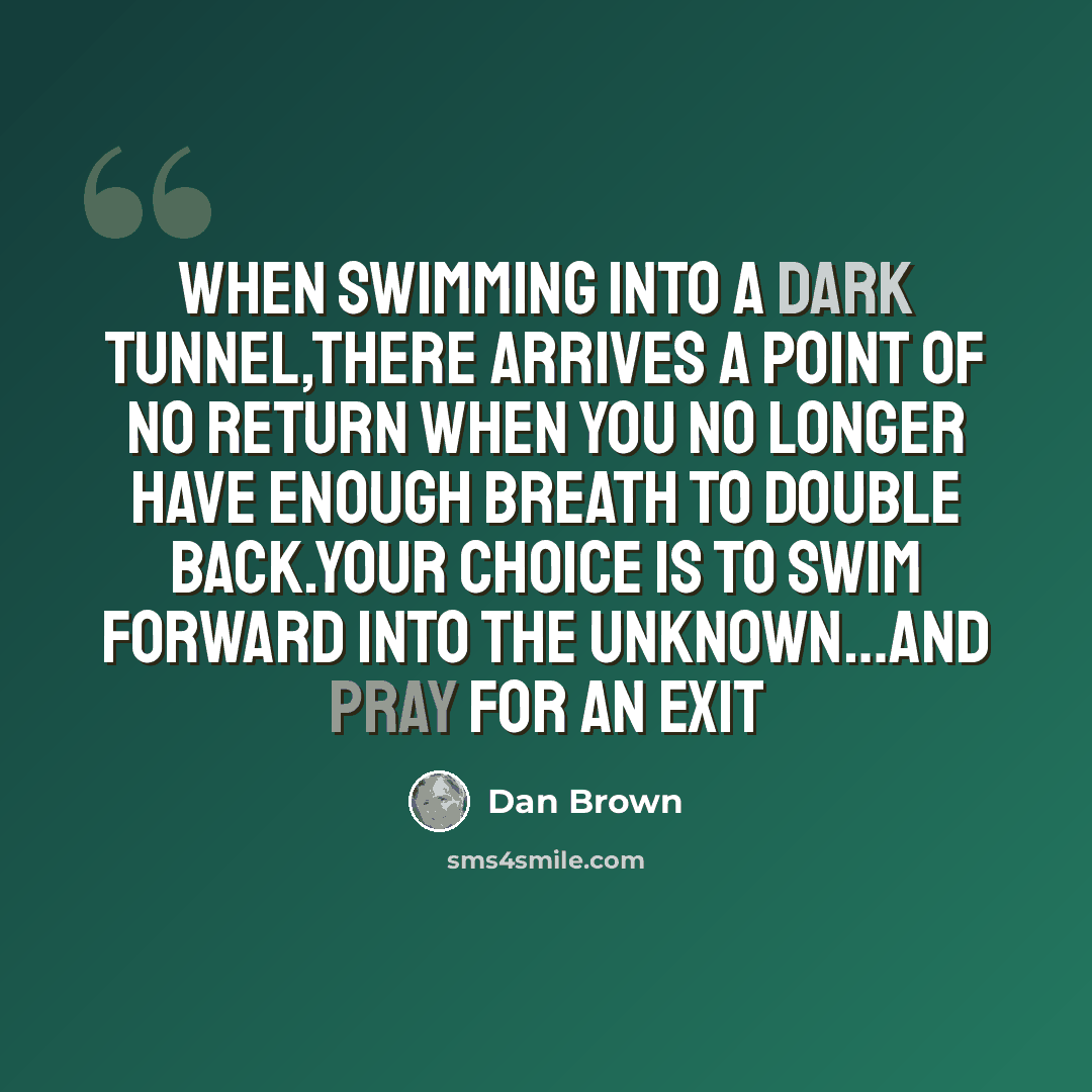 “When swimming into a dark tunnel,there arrives a point of no return when you no longer have enough breath to double back.your choice is to swim forward into the unknown…and pray for an exit” quote by Dan Brown