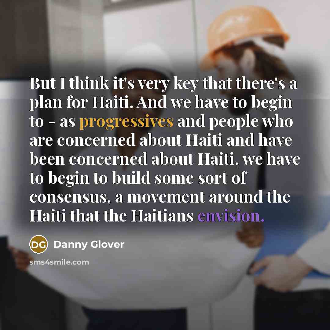 “But I think it's very key that there's a plan for Haiti. And we have to begin to - as progressives and people who are concerned about Haiti and have been concerned about Haiti, we have to begin to build some sort of consensus, a movement around the Haiti that the Haitians envision.” quote by Danny Glover