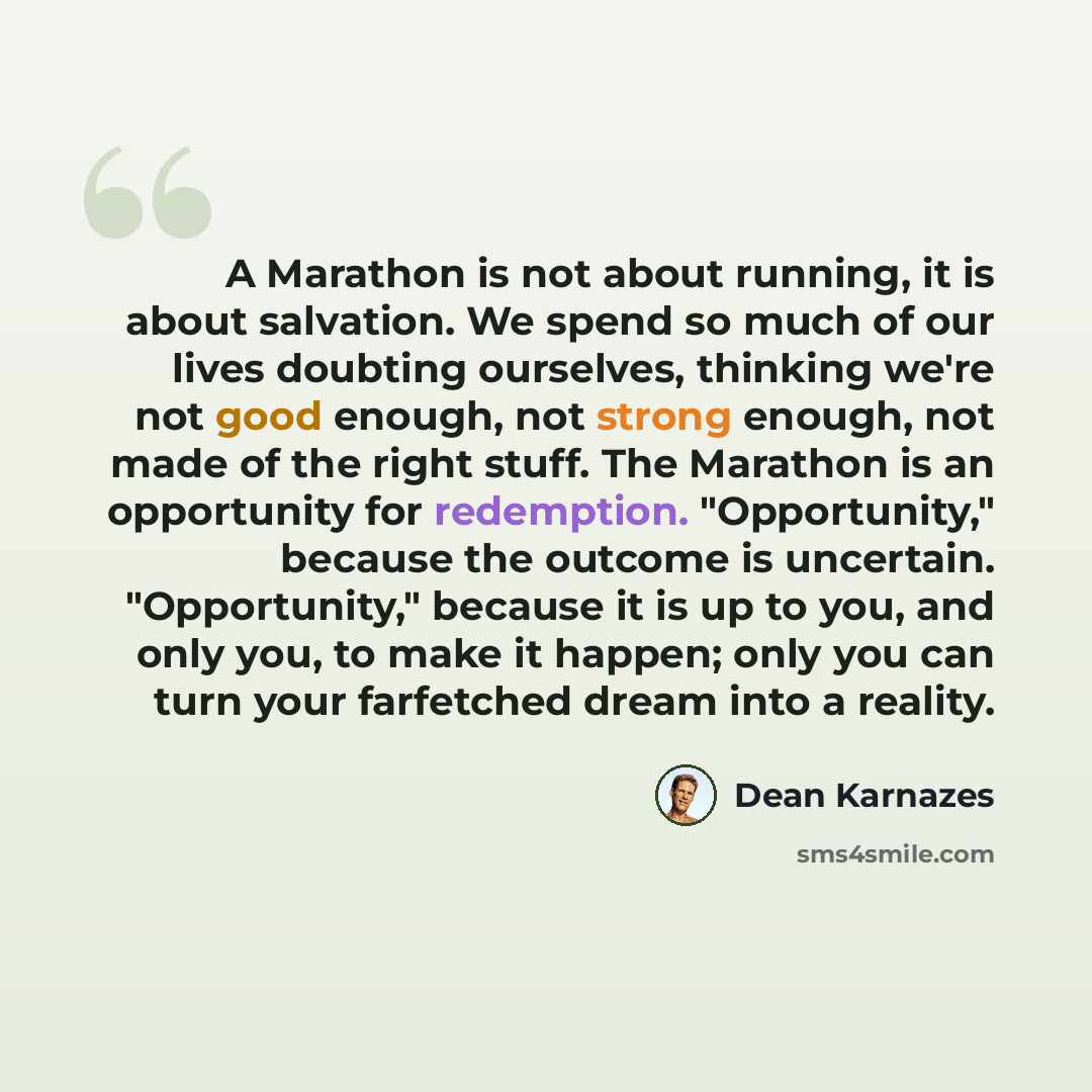 “A Marathon is not about running, it is about salvation. We spend so much of our lives doubting ourselves, thinking we're not good enough, not strong enough, not made of the right stuff. The Marathon is an opportunity for redemption. "Opportunity," because the outcome is uncertain. "Opportunity,"…” quote by Dean Karnazes