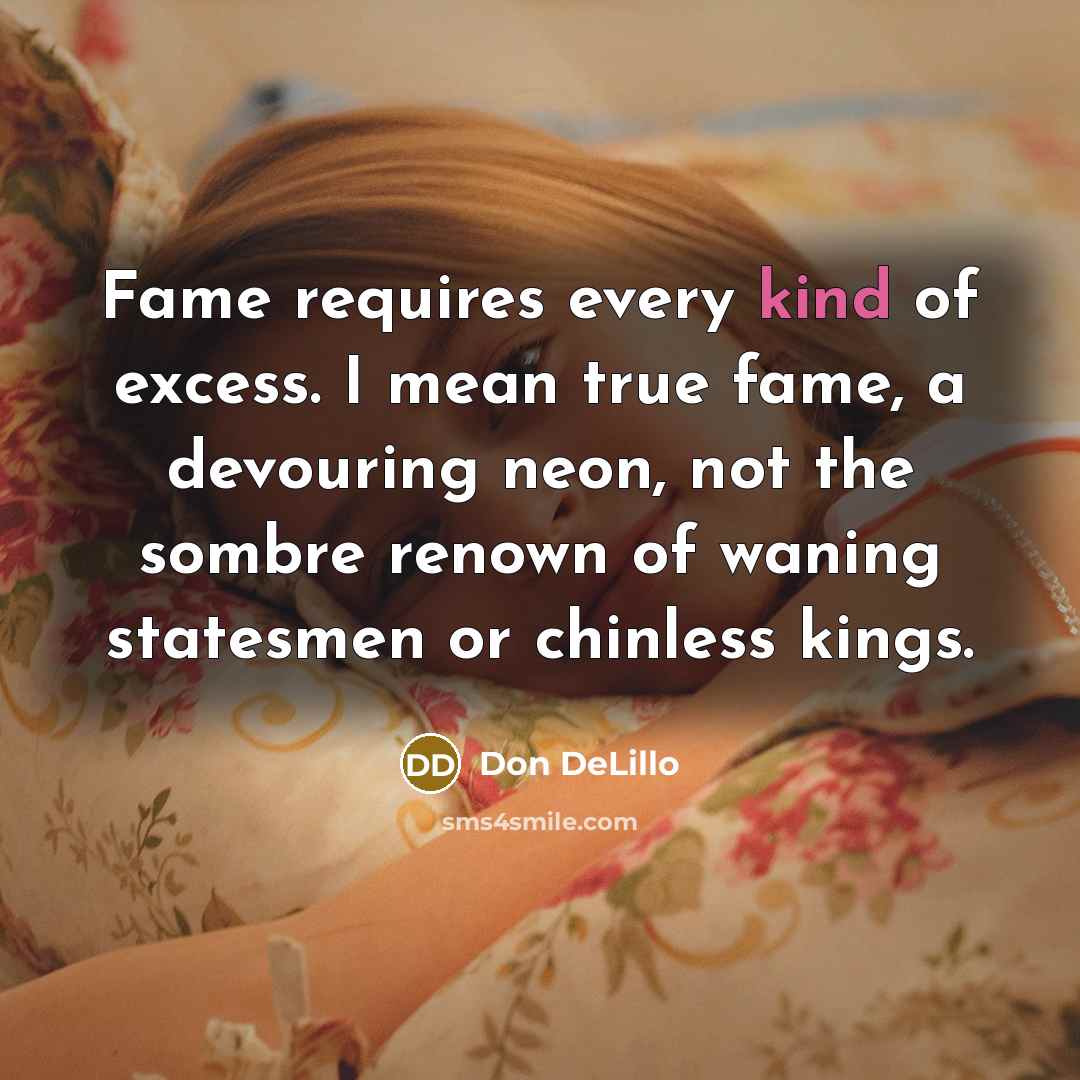 “Fame requires every kind of excess. I mean true fame, a devouring neon, not the sombre renown of waning statesmen or chinless kings.” quote by Don DeLillo