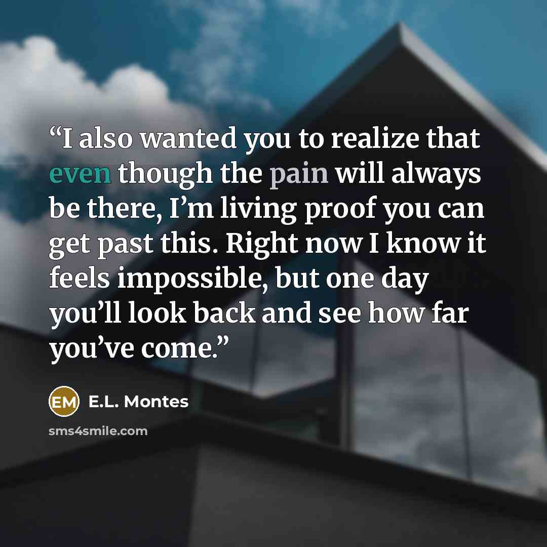 “I also wanted you to realize that even though the pain will always be there, I’m living proof you can get past this. Right now I know it feels impossible, but one day you’ll look back and see how far you’ve come.” quote by E.L. Montes