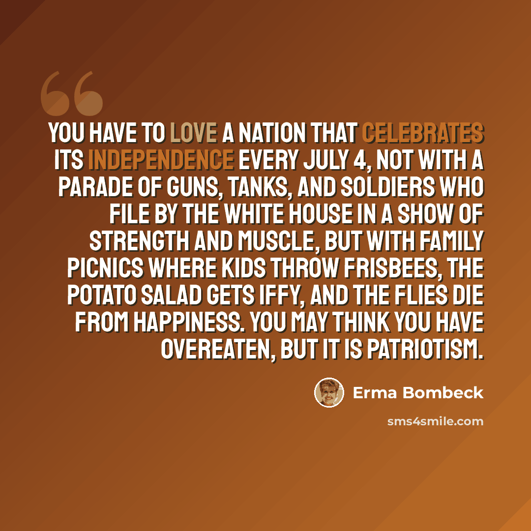 “You have to love a nation that celebrates its independence every July 4, not with a parade of guns, tanks, and soldiers who file by the White House in a show of strength and muscle, but with family picnics where kids throw Frisbees, the potato salad gets iffy, and the flies die from happiness. You…” quote by Erma Bombeck