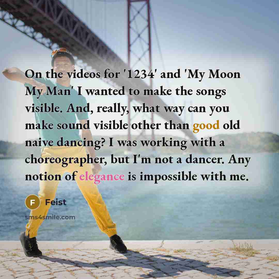 “On the videos for '1234' and 'My Moon My Man' I wanted to make the songs visible. And, really, what way can you make sound visible other than good old naive dancing? I was working with a choreographer, but I'm not a dancer. Any notion of elegance is impossible with me.” quote by Feist