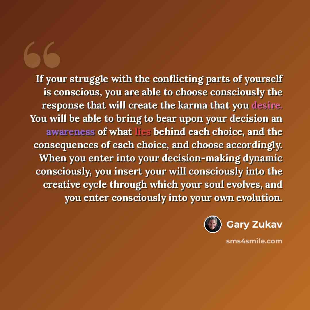 “If your struggle with the conflicting parts of yourself is conscious, you are able to choose consciously the response that will create the karma that you desire. You will be able to bring to bear upon your decision an awareness of what lies behind each choice, and the consequences of each choice…” quote by Gary Zukav