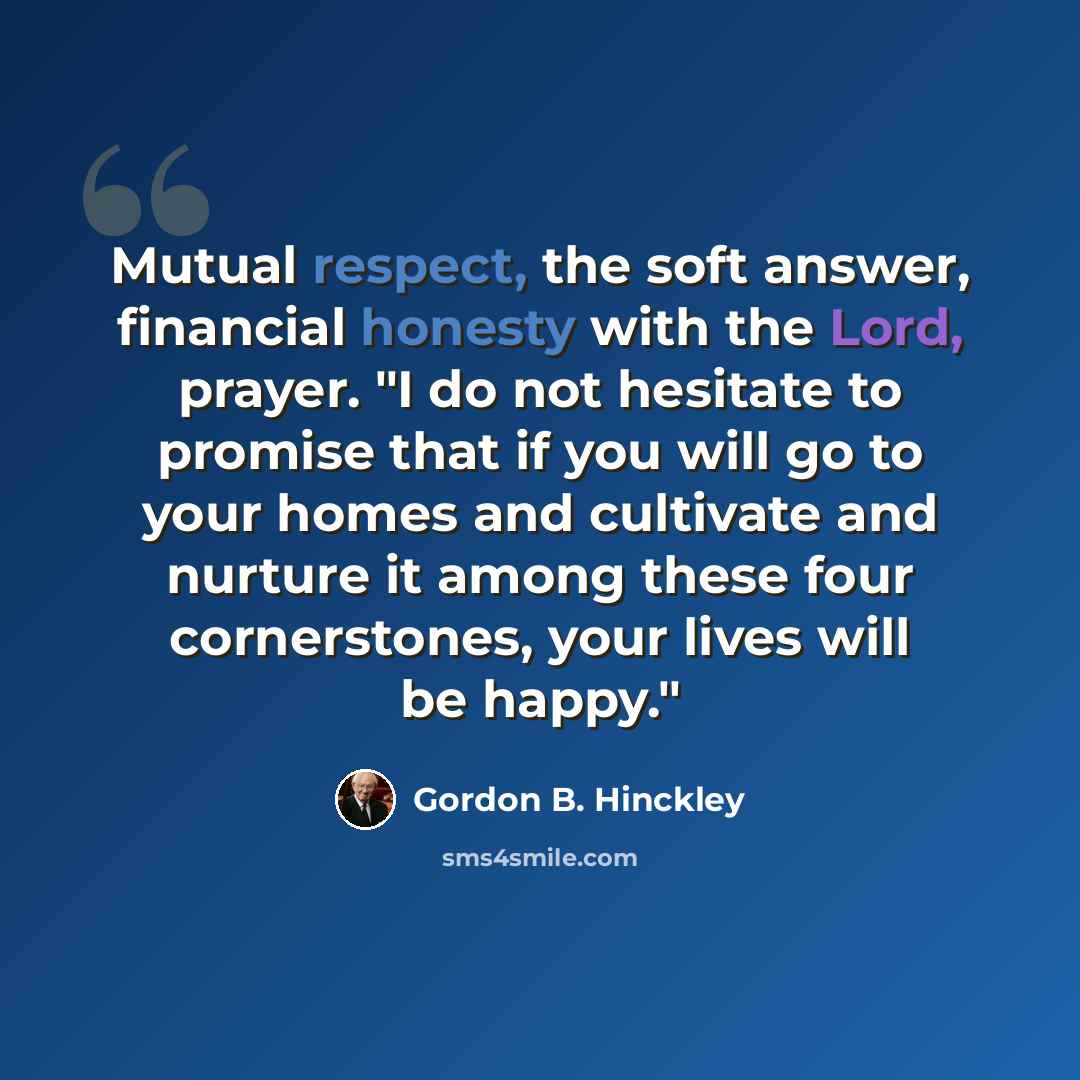 “Mutual respect, the soft answer, financial honesty with the Lord, prayer. "I do not hesitate to promise that if you will go to your homes and cultivate and nurture it among these four cornerstones, your lives will be happy."” quote by Gordon B. Hinckley