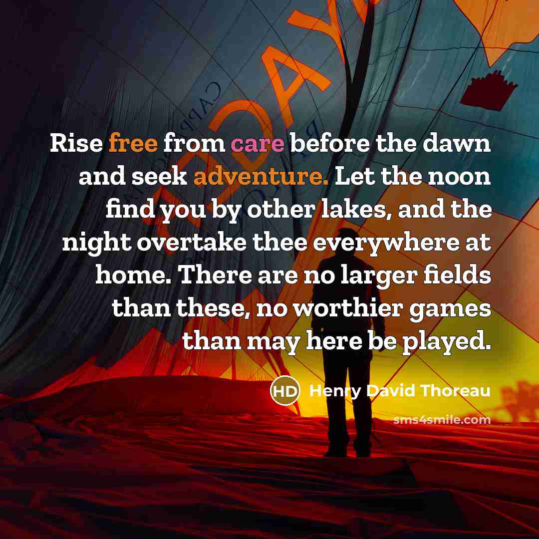 “Rise free from care before the dawn and seek adventure. Let the noon find you by other lakes, and the night overtake thee everywhere at home. There are no larger fields than these, no worthier games than may here be played.” quote by Henry David Thoreau