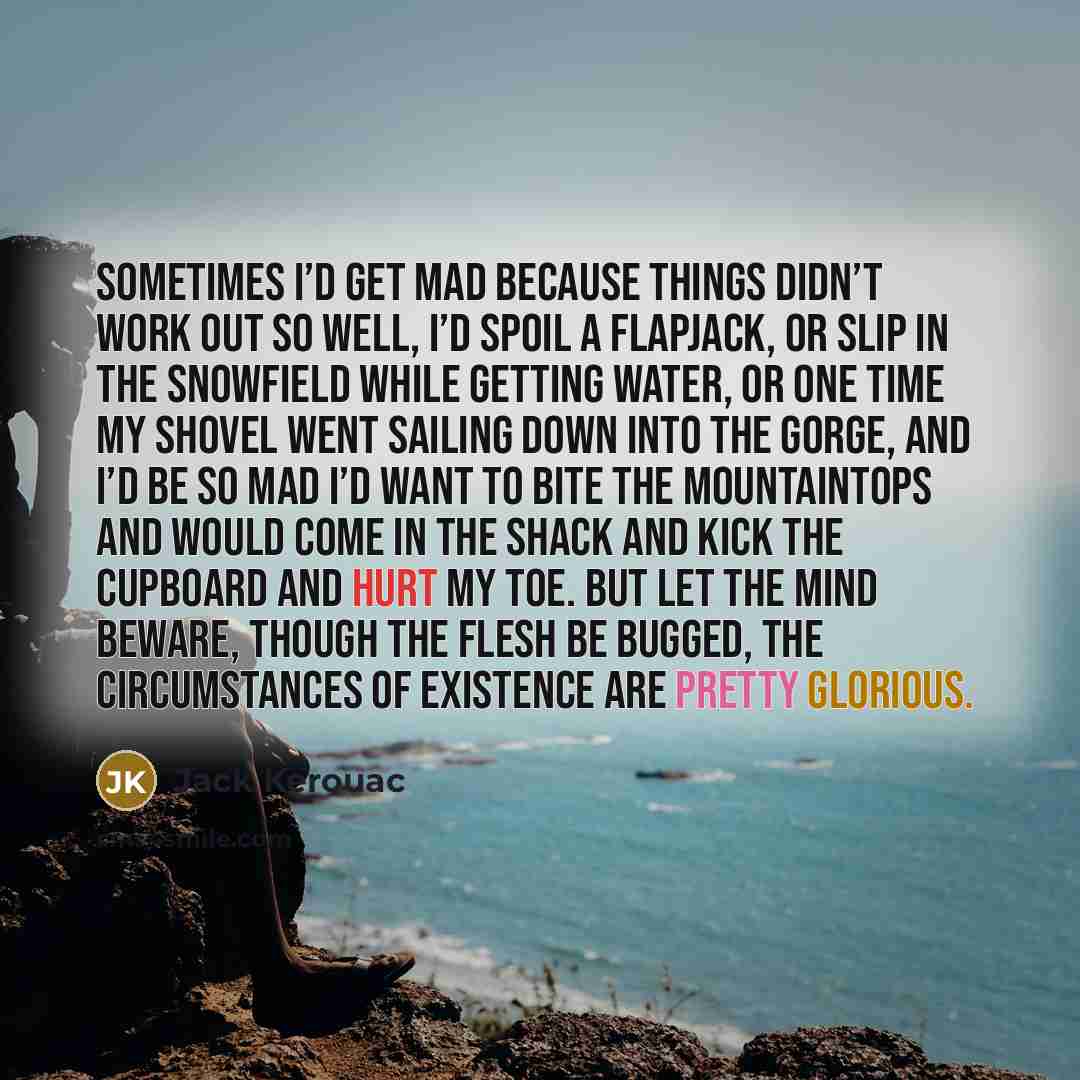 “Sometimes I’d get mad because things didn’t work out so well, I’d spoil a flapjack, or slip in the snowfield while getting water, or one time my shovel went sailing down into the gorge, and I’d be so mad I’d want to bite the mountaintops and would come in the shack and kick the cupboard and hurt…” quote by Jack Kerouac