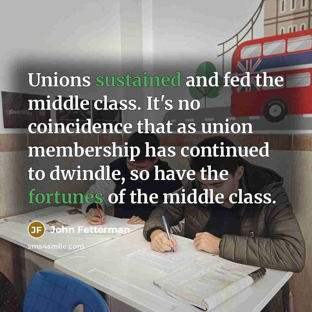“Unions sustained and fed the middle class. It's no coincidence that as union membership has continued to dwindle, so have the fortunes of the middle class.” quote by John Fetterman