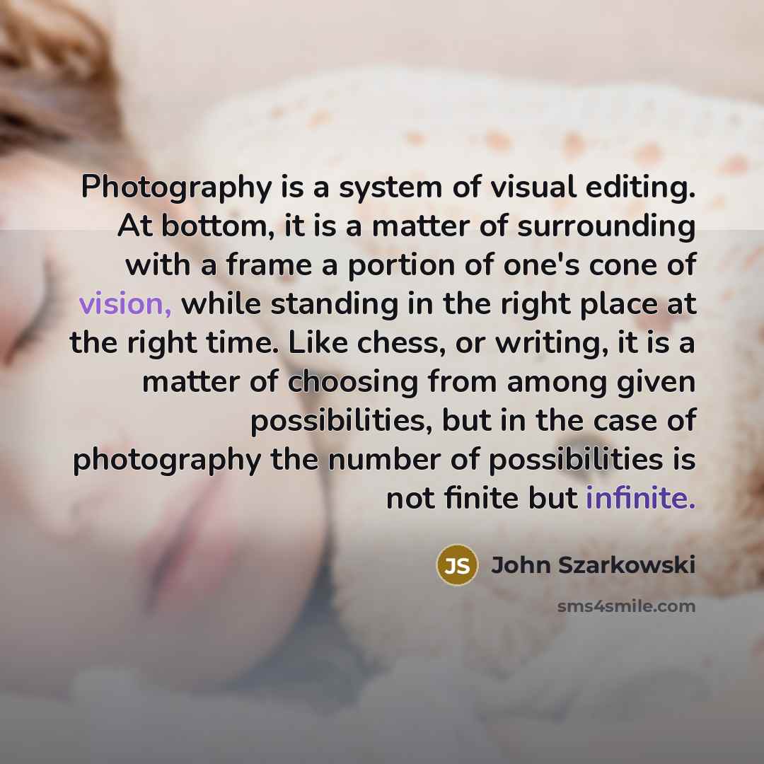 “Photography is a system of visual editing. At bottom, it is a matter of surrounding with a frame a portion of one's cone of vision, while standing in the right place at the right time. Like chess, or writing, it is a matter of choosing from among given possibilities, but in the case of photography…” quote by John Szarkowski