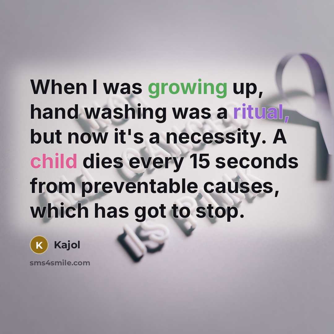 “When I was growing up, hand washing was a ritual, but now it's a necessity. A child dies every 15 seconds from preventable causes, which has got to stop.” quote by Kajol