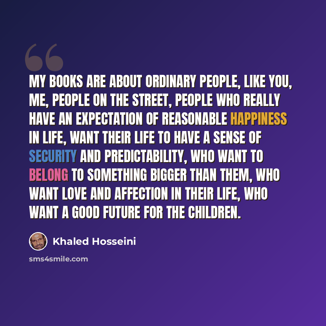 “My books are about ordinary people, like you, me, people on the street, people who really have an expectation of reasonable happiness in life, want their life to have a sense of security and predictability, who want to belong to something bigger than them, who want love and affection in their…” quote by Khaled Hosseini