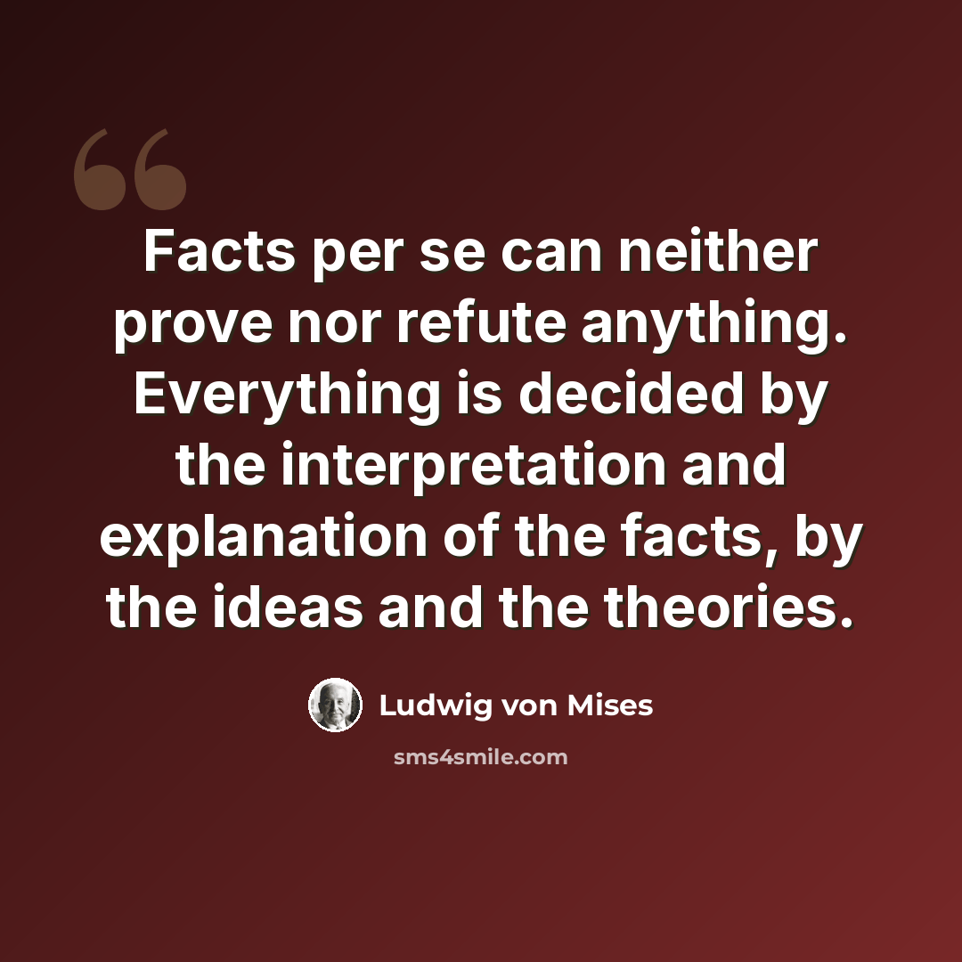 “Facts per se can neither prove nor refute anything. Everything is decided by the interpretation and explanation of the facts, by the ideas and the theories.” quote by Ludwig von Mises