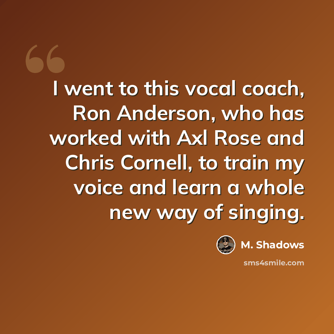 “I went to this vocal coach, Ron Anderson, who has worked with Axl Rose and Chris Cornell, to train my voice and learn a whole new way of singing.” quote by M. Shadows