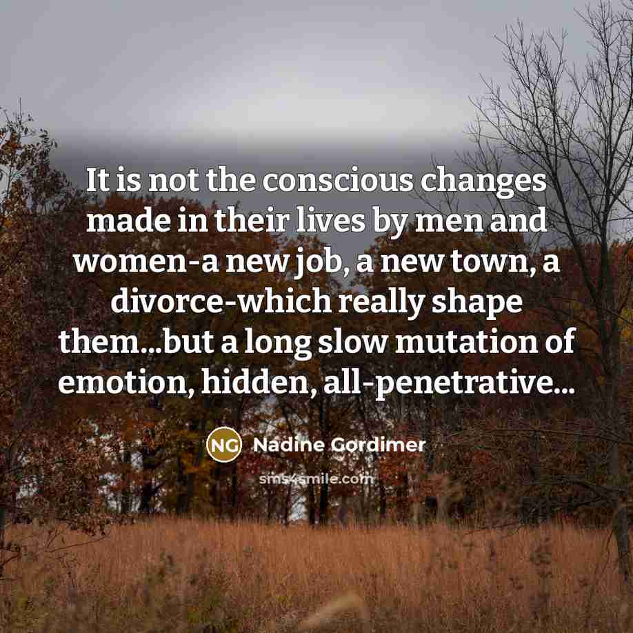 “It is not the conscious changes made in their lives by men and women-a new job, a new town, a divorce-which really shape them...but a long slow mutation of emotion, hidden, all-penetrative...” quote by Nadine Gordimer
