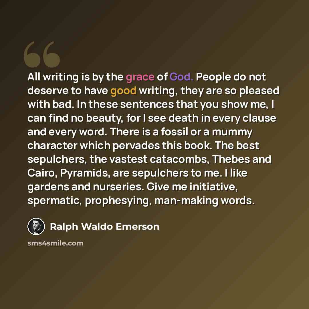 “All writing is by the grace of God. People do not deserve to have good writing, they are so pleased with bad. In these sentences that you show me, I can find no beauty, for I see death in every clause and every word. There is a fossil or a mummy character which pervades this book. The best…” quote by Ralph Waldo Emerson