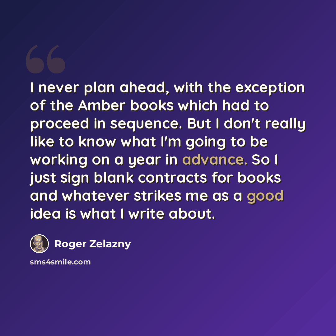 “I never plan ahead, with the exception of the Amber books which had to proceed in sequence. But I don't really like to know what I'm going to be working on a year in advance. So I just sign blank contracts for books and whatever strikes me as a good idea is what I write about.” quote by Roger Zelazny