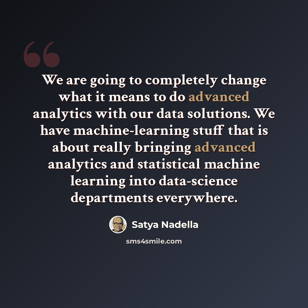 “We are going to completely change what it means to do advanced analytics with our data solutions. We have machine-learning stuff that is about really bringing advanced analytics and statistical machine learning into data-science departments everywhere.” quote by Satya Nadella