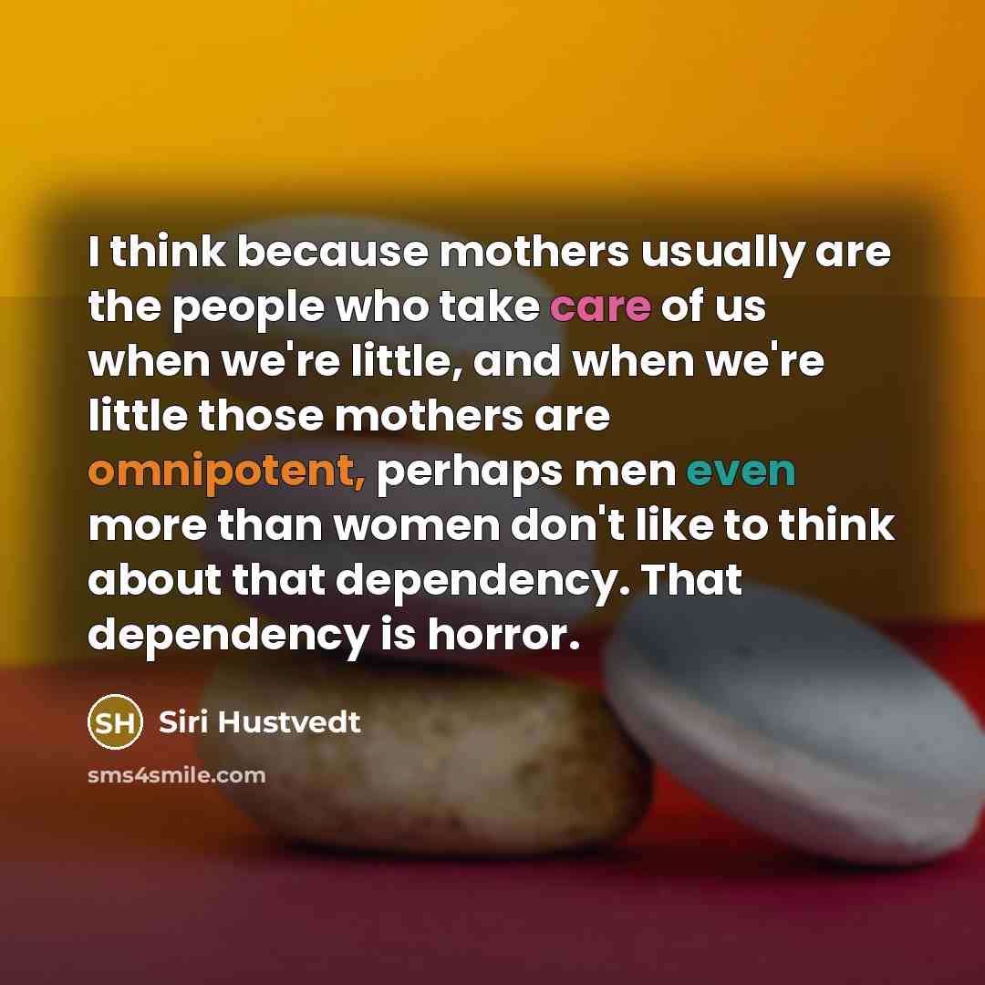 “I think because mothers usually are the people who take care of us when we're little, and when we're little those mothers are omnipotent, perhaps men even more than women don't like to think about that dependency. That dependency is horror.” quote by Siri Hustvedt