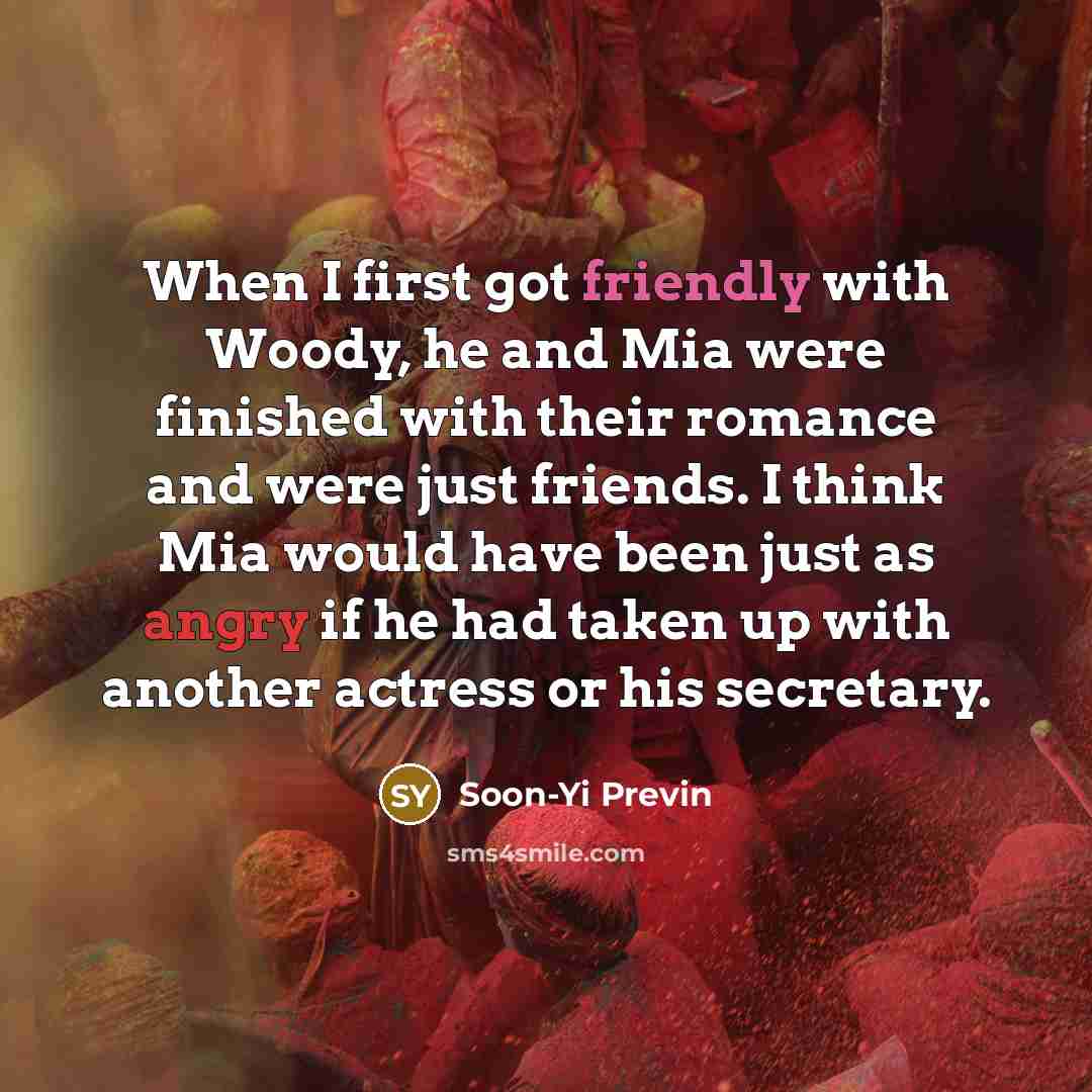 “When I first got friendly with Woody, he and Mia were finished with their romance and were just friends. I think Mia would have been just as angry if he had taken up with another actress or his secretary.” quote by Soon-Yi Previn