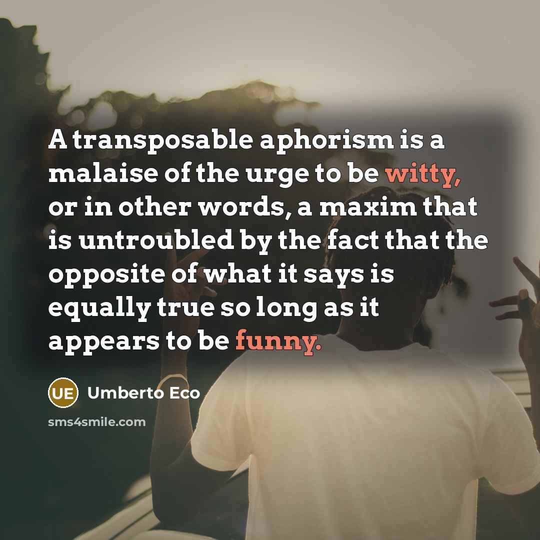 “A transposable aphorism is a malaise of the urge to be witty, or in other words, a maxim that is untroubled by the fact that the opposite of what it says is equally true so long as it appears to be funny.” quote by Umberto Eco