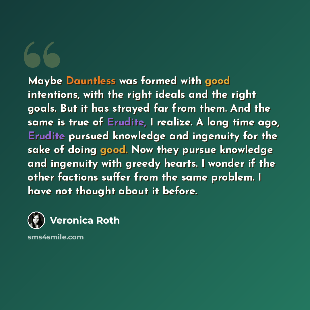 “Maybe Dauntless was formed with good intentions, with the right ideals and the right goals. But it has strayed far from them. And the same is true of Erudite, I realize. A long time ago, Erudite pursued knowledge and ingenuity for the sake of doing good. Now they pursue knowledge and ingenuity…” quote by Veronica Roth