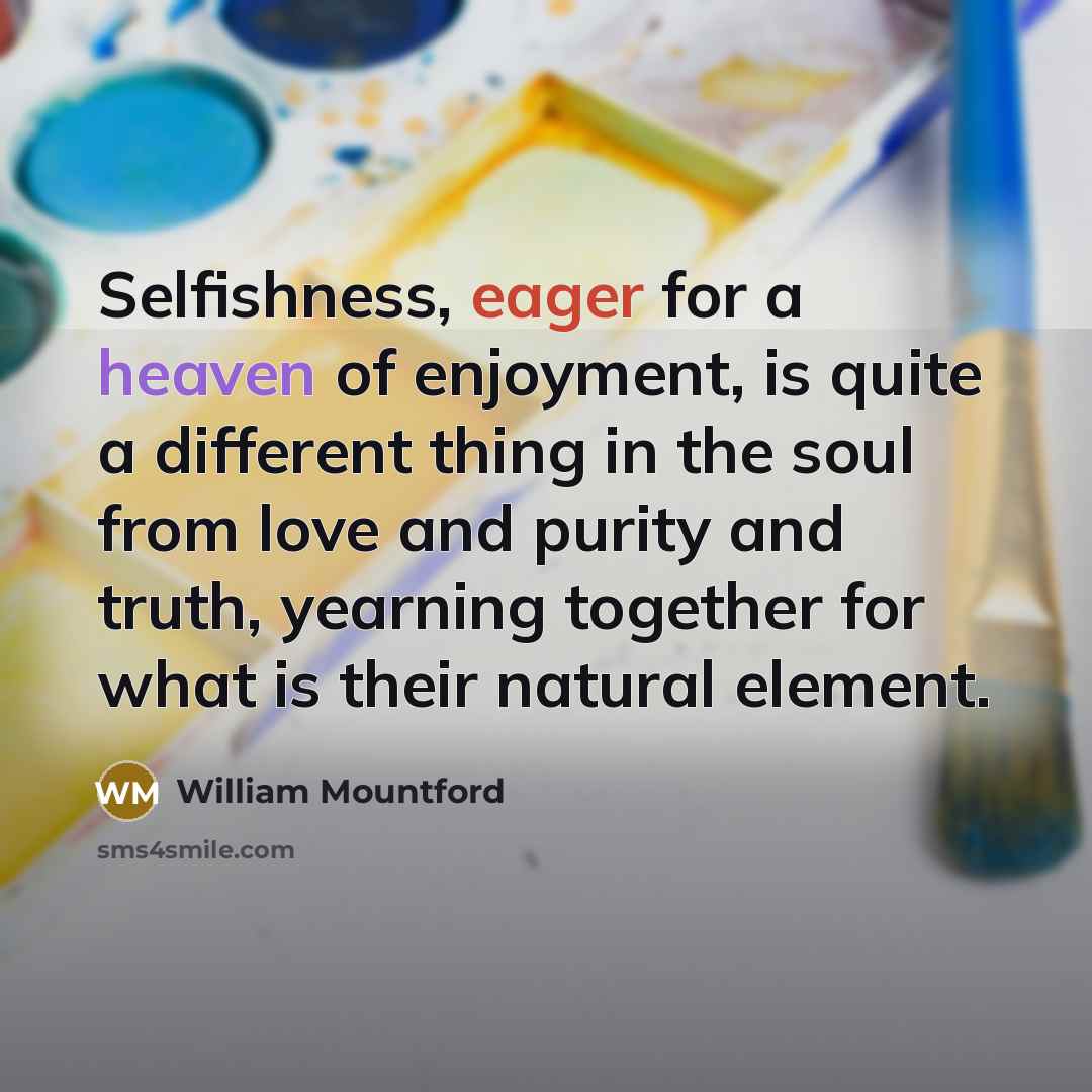 “Selfishness, eager for a heaven of enjoyment, is quite a different thing in the soul from love and purity and truth, yearning together for what is their natural element.” quote by William Mountford