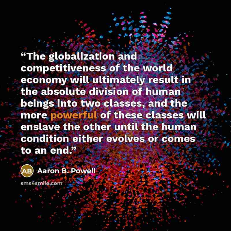 “The globalization and competitiveness of the world economy will ultimately result in the absolute division of human beings into two classes, and the more powerful of these classes will enslave the other until the human condition either evolves or comes to an end.” quote by Aaron B. Powell