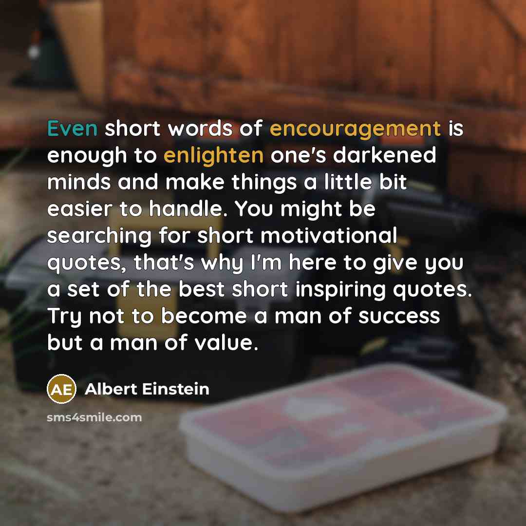 “Even short words of encouragement is enough to enlighten one's darkened minds and make things a little bit easier to handle. You might be searching for short motivational quotes, that's why I'm here to give you a set of the best short inspiring quotes. Try not to become a man of success but a man…” quote by Albert Einstein