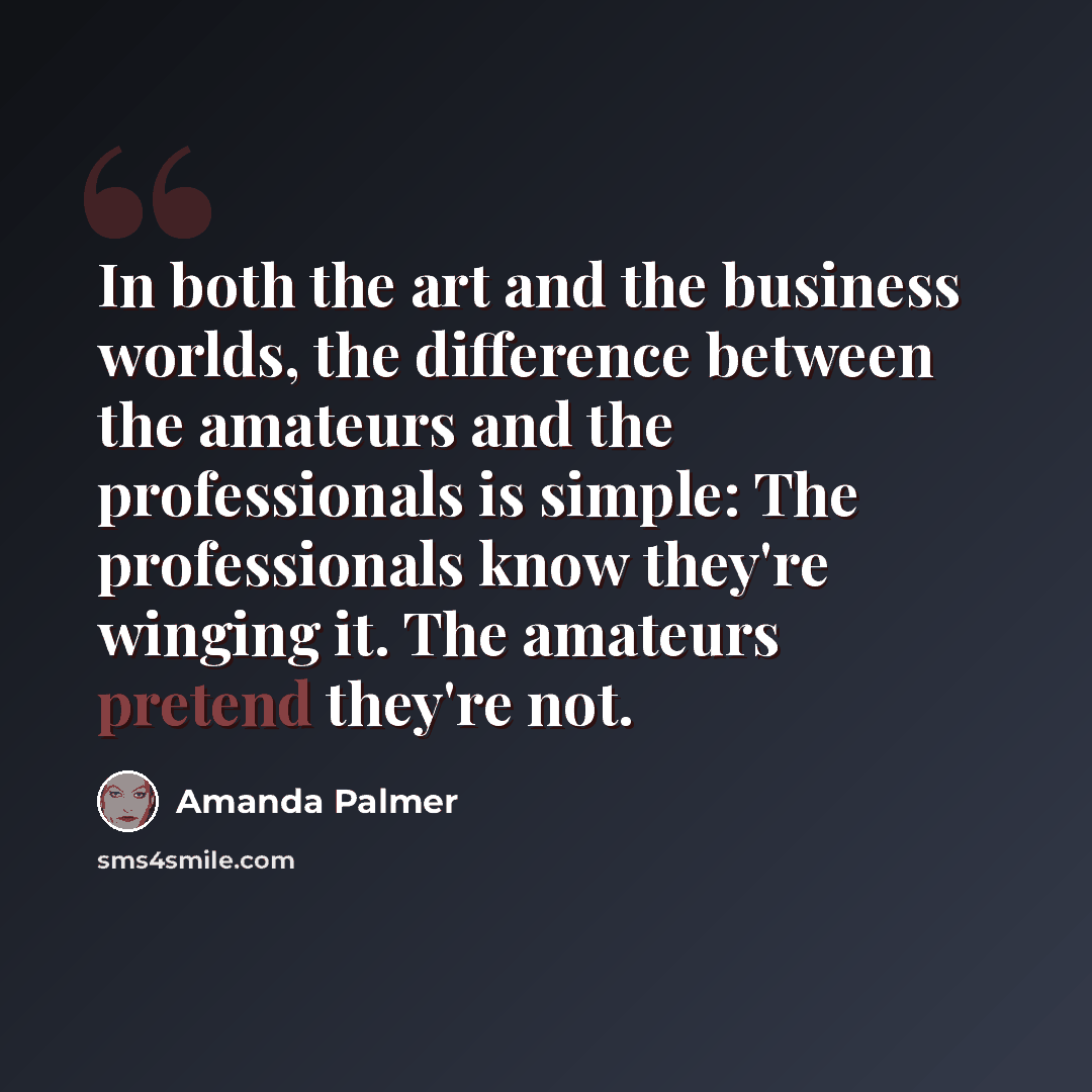 “In both the art and the business worlds, the difference between the amateurs and the professionals is simple: The professionals know they're winging it. The amateurs pretend they're not.” quote by Amanda Palmer