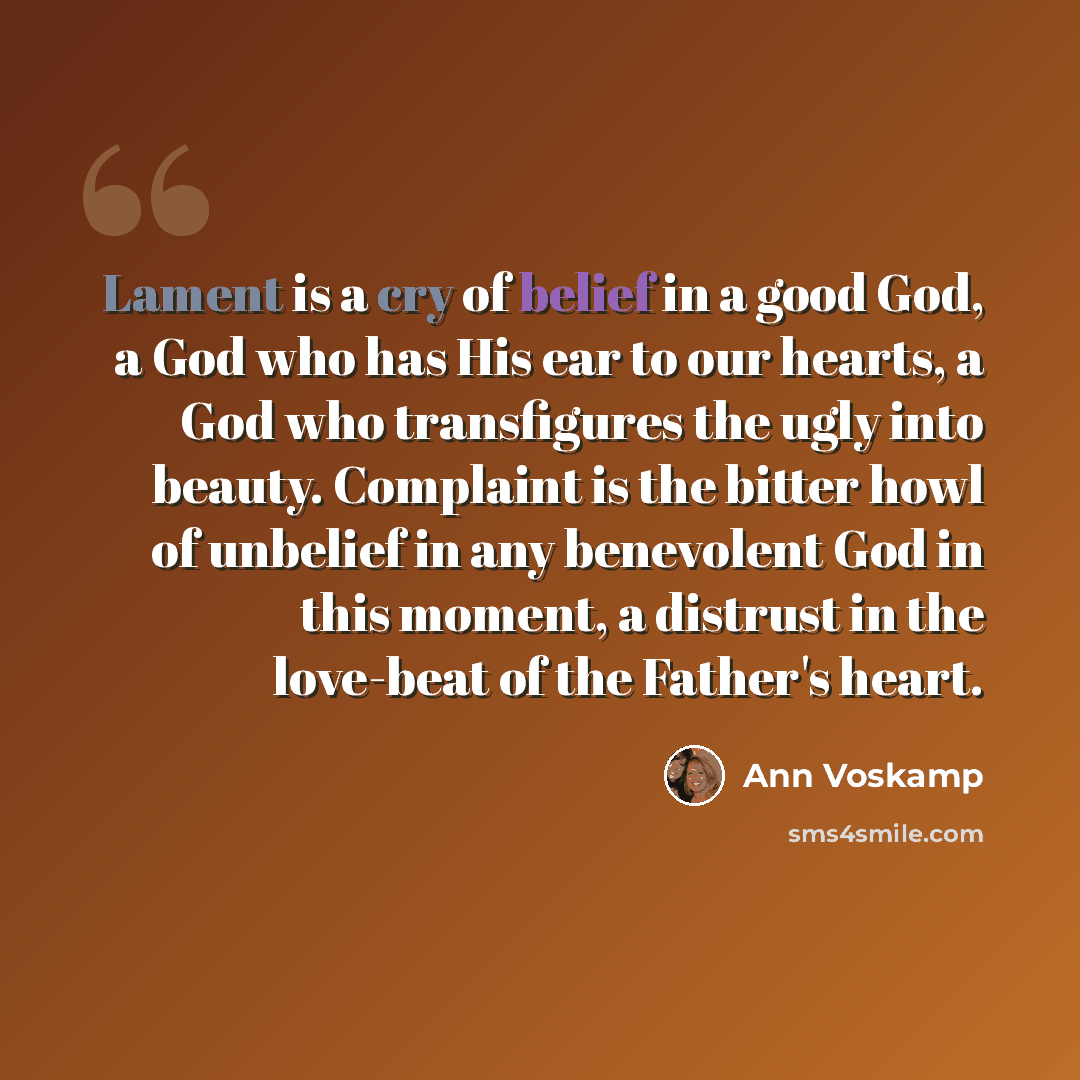 “Lament is a cry of belief in a good God, a God who has His ear to our hearts, a God who transfigures the ugly into beauty. Complaint is the bitter howl of unbelief in any benevolent God in this moment, a distrust in the love-beat of the Father's heart.” quote by Ann Voskamp