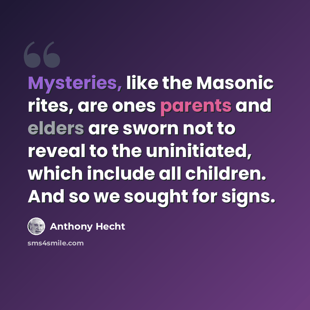 “Mysteries, like the Masonic rites, are ones parents and elders are sworn not to reveal to the uninitiated, which include all children. And so we sought for signs.” quote by Anthony Hecht